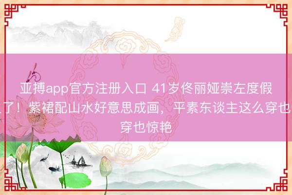 亚搏app官方注册入口 41岁佟丽娅崇左度假照火了！紫裙配山水好意思成画，平素东谈主这么穿也惊艳