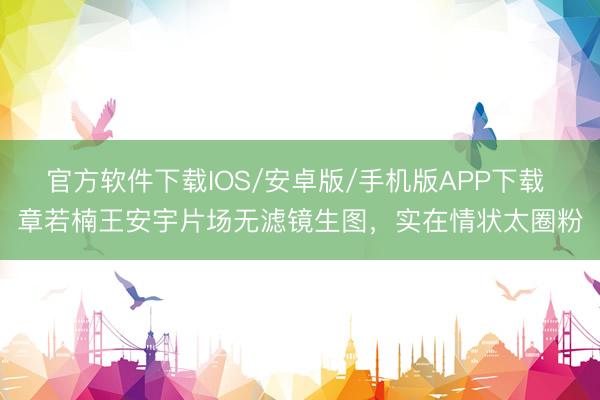 官方软件下载IOS/安卓版/手机版APP下载 章若楠王安宇片场无滤镜生图，实在情状太圈粉