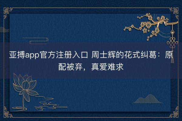亚搏app官方注册入口 周士辉的花式纠葛：原配被弃，真爱难求