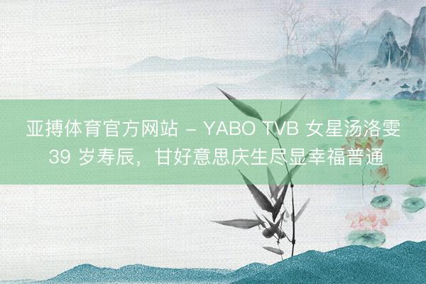 亚搏体育官方网站 - YABO TVB 女星汤洛雯 39 岁寿辰，甘好意思庆生尽显幸福普通