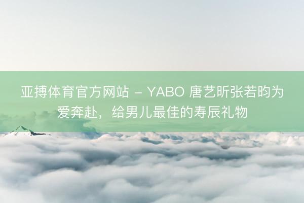亚搏体育官方网站 - YABO 唐艺昕张若昀为爱奔赴，给男儿最佳的寿辰礼物