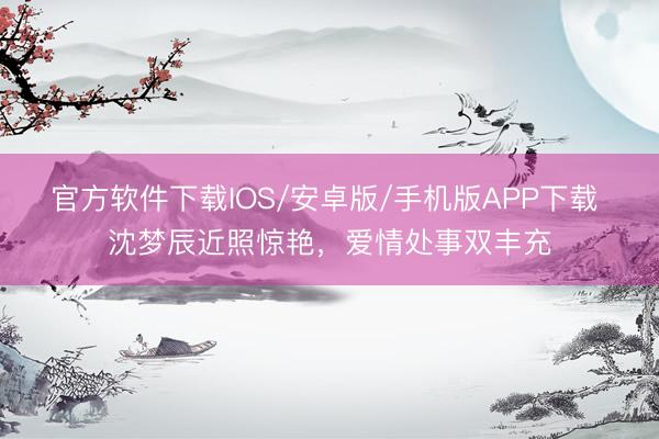 官方软件下载IOS/安卓版/手机版APP下载 沈梦辰近照惊艳，爱情处事双丰充