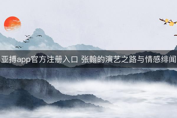 亚搏app官方注册入口 张翰的演艺之路与情感绯闻