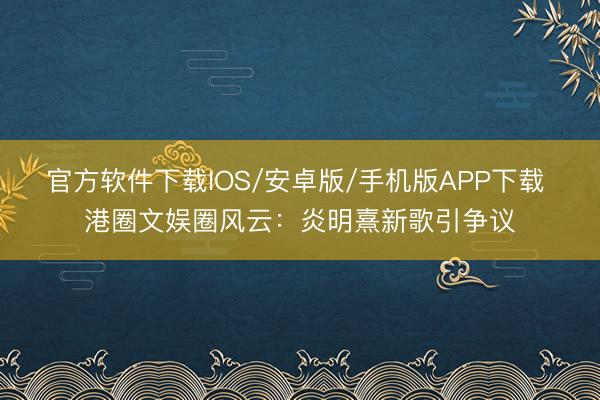 官方软件下载IOS/安卓版/手机版APP下载 港圈文娱圈风云：炎明熹新歌引争议