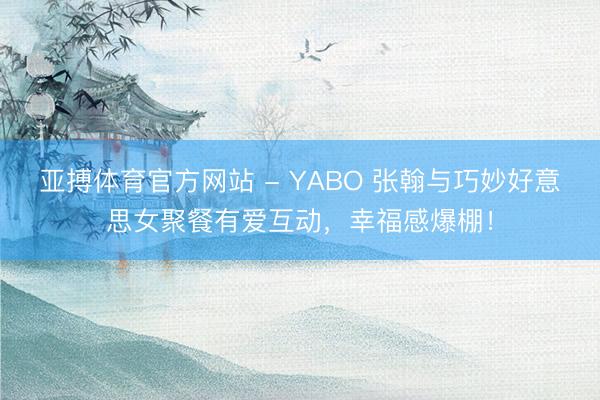 亚搏体育官方网站 - YABO 张翰与巧妙好意思女聚餐有爱互动，幸福感爆棚！