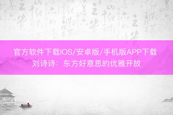 官方软件下载IOS/安卓版/手机版APP下载 刘诗诗：东方好意思的优雅开放
