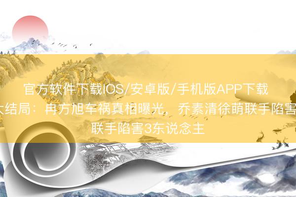 官方软件下载IOS/安卓版/手机版APP下载 暮夜广告大结局：冉方旭车祸真相曝光，乔素清徐萌联手陷害3东说念主