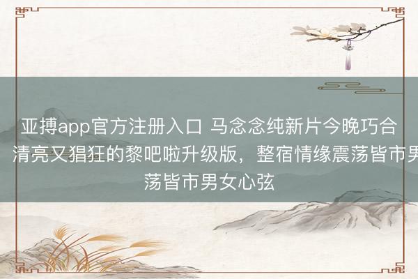 亚搏app官方注册入口 马念念纯新片今晚巧合引热议，清亮又猖狂的黎吧啦升级版，整宿情缘震荡皆市男女心弦