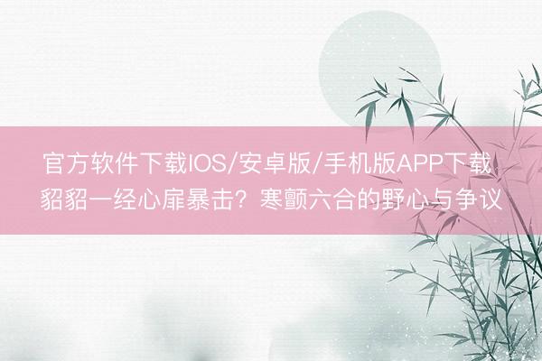 官方软件下载IOS/安卓版/手机版APP下载 貂貂一经心扉暴击？寒颤六合的野心与争议