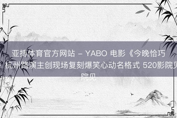亚搏体育官方网站 - YABO 电影《今晚恰巧》杭州路演主创现场复刻爆笑心动名格式 520影院见
