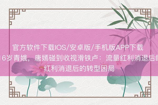 官方软件下载IOS/安卓版/手机版APP下载 37岁强演16岁青娥，唐嫣碰到收视滑铁卢：流量红利消退后的转型困局