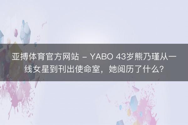 亚搏体育官方网站 - YABO 43岁熊乃瑾从一线女星到刊出使命室，她阅历了什么？
