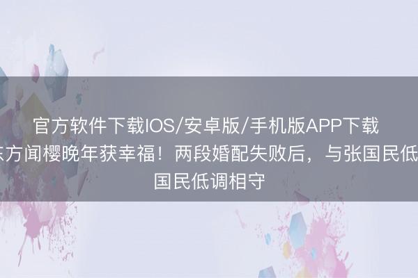 官方软件下载IOS/安卓版/手机版APP下载 63岁东方闻樱晚年获幸福！两段婚配失败后，与张国民低调相守