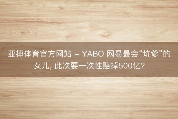 亚搏体育官方网站 - YABO 网易最会“坑爹”的女儿， 此次要一次性赔掉500亿?