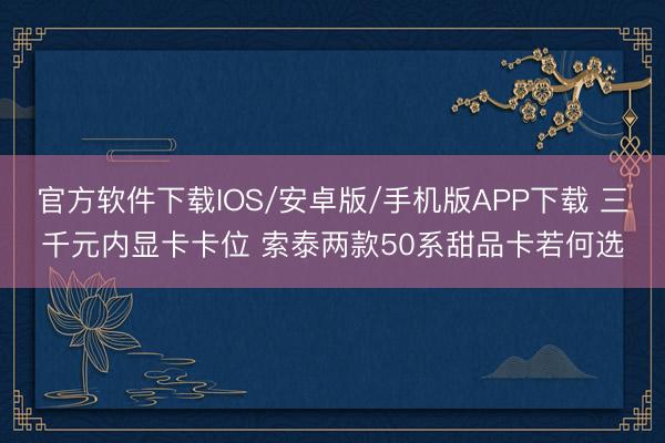 官方软件下载IOS/安卓版/手机版APP下载 三千元内显卡卡位 索泰两款50系甜品卡若何选