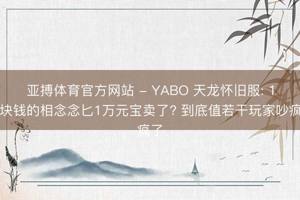 亚搏体育官方网站 - YABO 天龙怀旧服: 1万块钱的相念念匕1万元宝卖了? 到底值若干玩家吵疯了