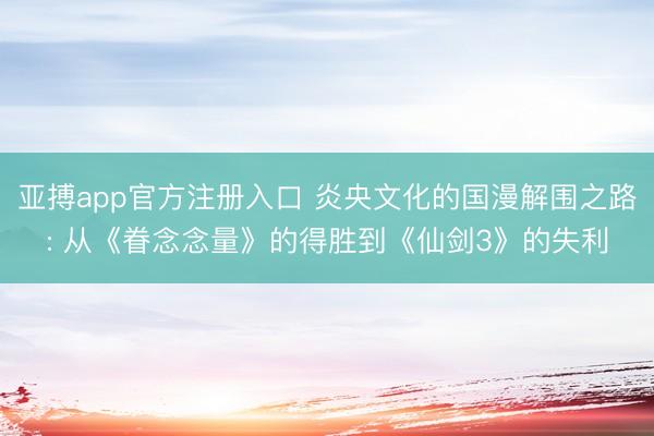 亚搏app官方注册入口 炎央文化的国漫解围之路: 从《眷念念量》的得胜到《仙剑3》的失利