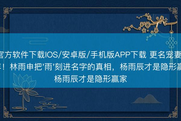 官方软件下载IOS/安卓版/手机版APP下载 更名宠妻14年！林雨申把'雨'刻进名字的真相，杨雨辰才是隐形赢家