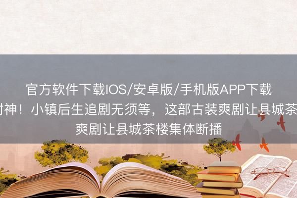 官方软件下载IOS/安卓版/手机版APP下载 更生三集封神！小镇后生追剧无须等，这部古装爽剧让县城茶楼集体断播