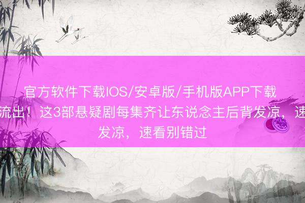 官方软件下载IOS/安卓版/手机版APP下载 删减结局流出!这3部悬疑剧每集齐让东说念主后背发凉,速看别错过