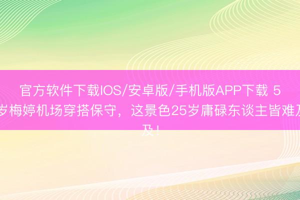 官方软件下载IOS/安卓版/手机版APP下载 50岁梅婷机场穿搭保守，这景色25岁庸碌东谈主皆难及！