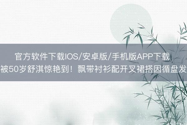 官方软件下载IOS/安卓版/手机版APP下载 被50岁舒淇惊艳到！飘带衬衫配开叉裙搭因循盘发