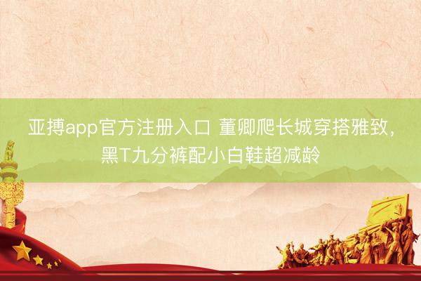 亚搏app官方注册入口 董卿爬长城穿搭雅致，黑T九分裤配小白鞋超减龄