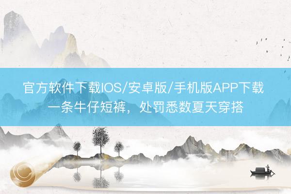 官方软件下载IOS/安卓版/手机版APP下载 一条牛仔短裤，处罚悉数夏天穿搭