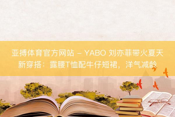 亚搏体育官方网站 - YABO 刘亦菲带火夏天新穿搭：露腰T恤配牛仔短裙，洋气减龄