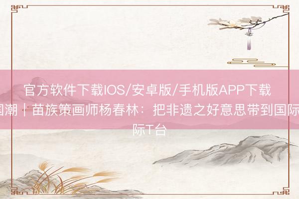 官方软件下载IOS/安卓版/手机版APP下载 新国潮｜苗族策画师杨春林：把非遗之好意思带到国际T台