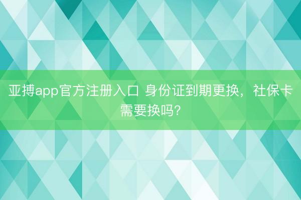 亚搏app官方注册入口 身份证到期更换，社保卡需要换吗？