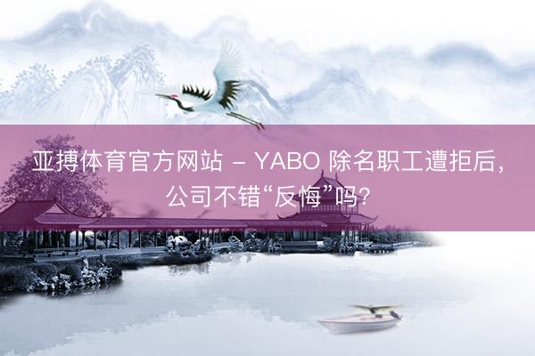 亚搏体育官方网站 - YABO 除名职工遭拒后，公司不错“反悔”吗？