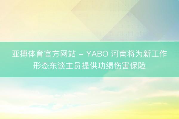 亚搏体育官方网站 - YABO 河南将为新工作形态东谈主员提供功绩伤害保险