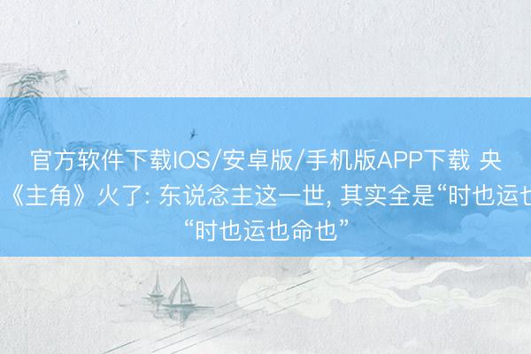 官方软件下载IOS/安卓版/手机版APP下载 央视这套《主角》火了: 东说念主这一世， 其实全是“时也运也命也”