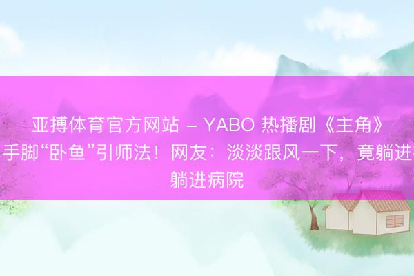 亚搏体育官方网站 - YABO 热播剧《主角》戏曲手脚“卧鱼”引师法！网友：淡淡跟风一下，竟躺进病院