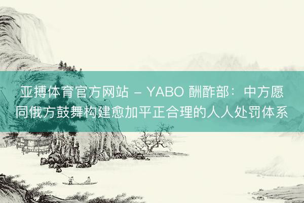 亚搏体育官方网站 - YABO 酬酢部：中方愿同俄方鼓舞构建愈加平正合理的人人处罚体系