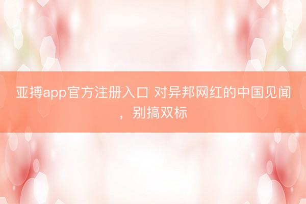 亚搏app官方注册入口 对异邦网红的中国见闻,别搞双标