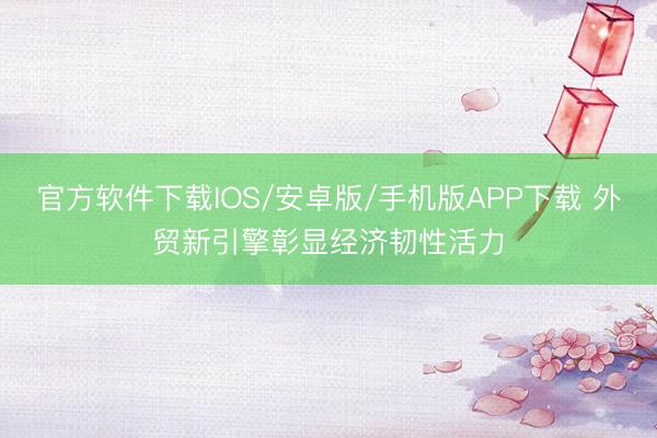 官方软件下载IOS/安卓版/手机版APP下载 外贸新引擎彰显经济韧性活力
