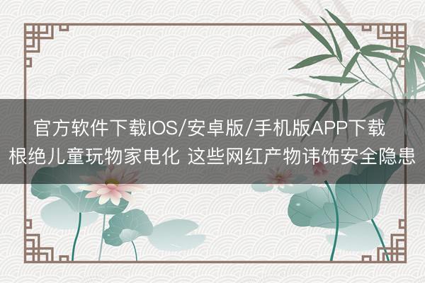 官方软件下载IOS/安卓版/手机版APP下载 根绝儿童玩物家电化 这些网红产物讳饰安全隐患