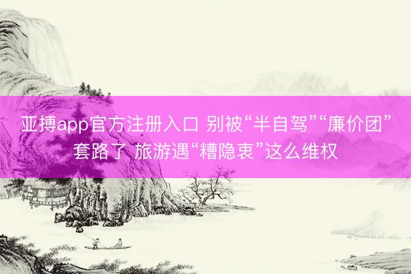 亚搏app官方注册入口 别被“半自驾”“廉价团”套路了 旅游遇“糟隐衷”这么维权