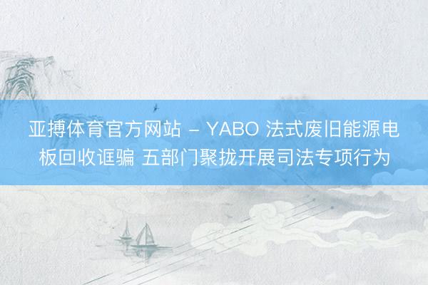 亚搏体育官方网站 - YABO 法式废旧能源电板回收诓骗 五部门聚拢开展司法专项行为