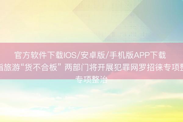 官方软件下载IOS/安卓版/手机版APP下载 剑指旅游“货不合板” 两部门将开展犯罪网罗招徕专项整治