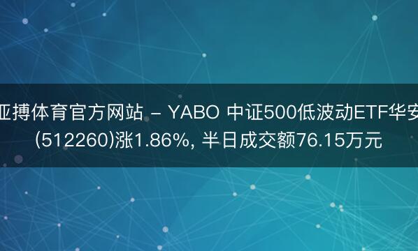 亚搏体育官方网站 - YABO 中证500低波动ETF华安(512260)涨1.86%， 半日成交额76.15万元