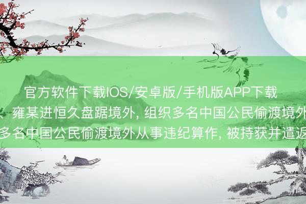 官方软件下载IOS/安卓版/手机版APP下载 国度外侨处分局: 章某、雍某进恒久盘踞境外， 组织多名中国公民偷渡境外从事违纪算作， 被持获并遣返归国