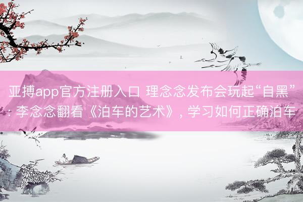 亚搏app官方注册入口 理念念发布会玩起“自黑”: 李念念翻看《泊车的艺术》， 学习如何正确泊车