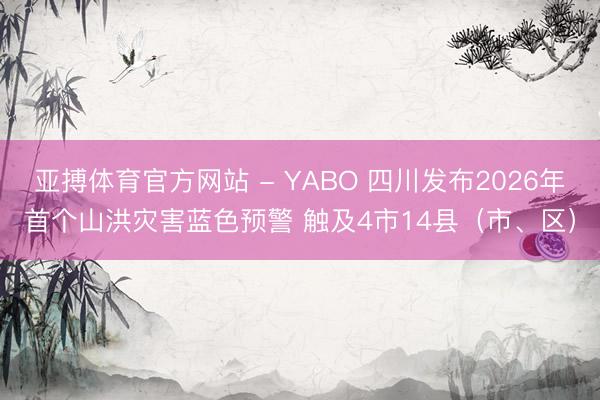 亚搏体育官方网站 - YABO 四川发布2026年首个山洪灾害蓝色预警 触及4市14县（市、区）