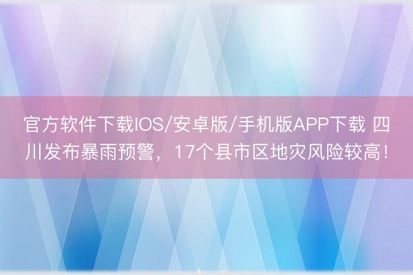 官方软件下载IOS/安卓版/手机版APP下载 四川发布暴雨预警，17个县市区地灾风险较高！