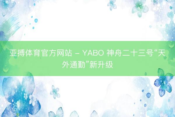 亚搏体育官方网站 - YABO 神舟二十三号“天外通勤”新升级