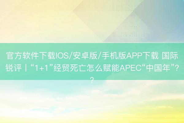 官方软件下载IOS/安卓版/手机版APP下载 国际锐评丨“1+1”经贸死亡怎么赋能APEC“中国年”？