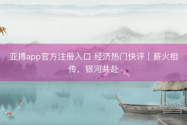 亚搏app官方注册入口 经济热门快评|薪火相传,银河共赴